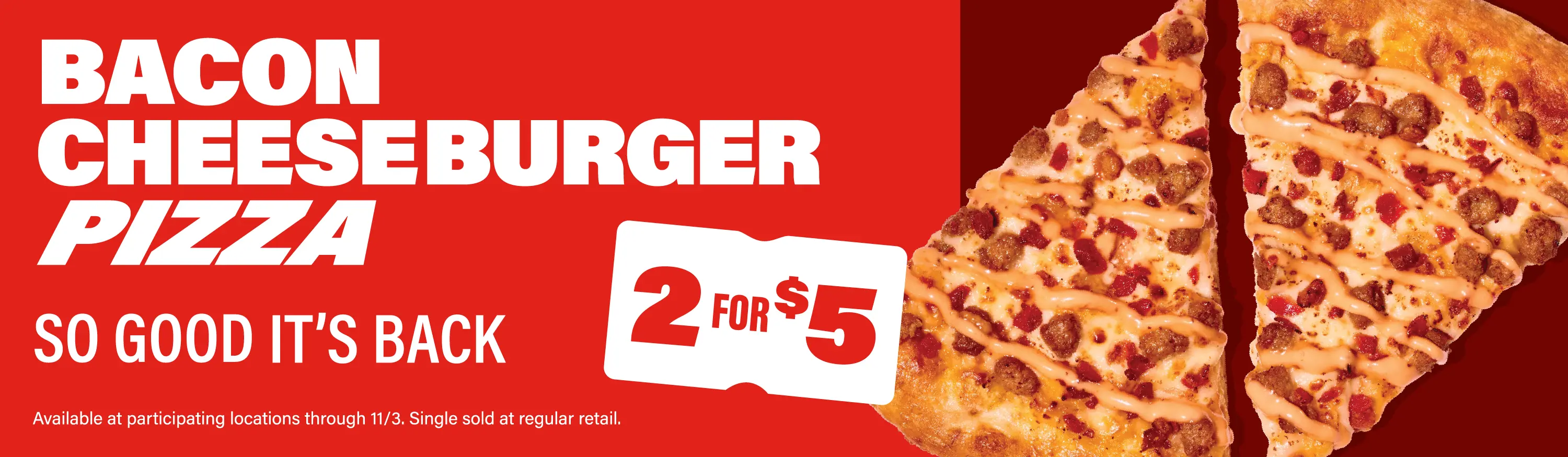 Bacon cheeseburger pizza. So good it's back. Get 2 slices for 5 dollars at participating stores through 11/3.